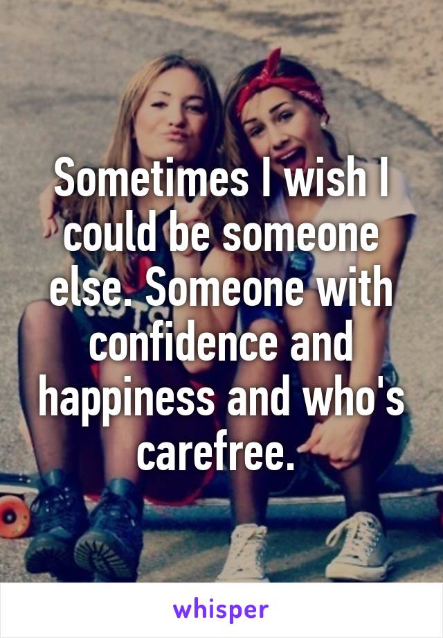 Sometimes I wish I could be someone else. Someone with confidence and happiness and who's carefree. 