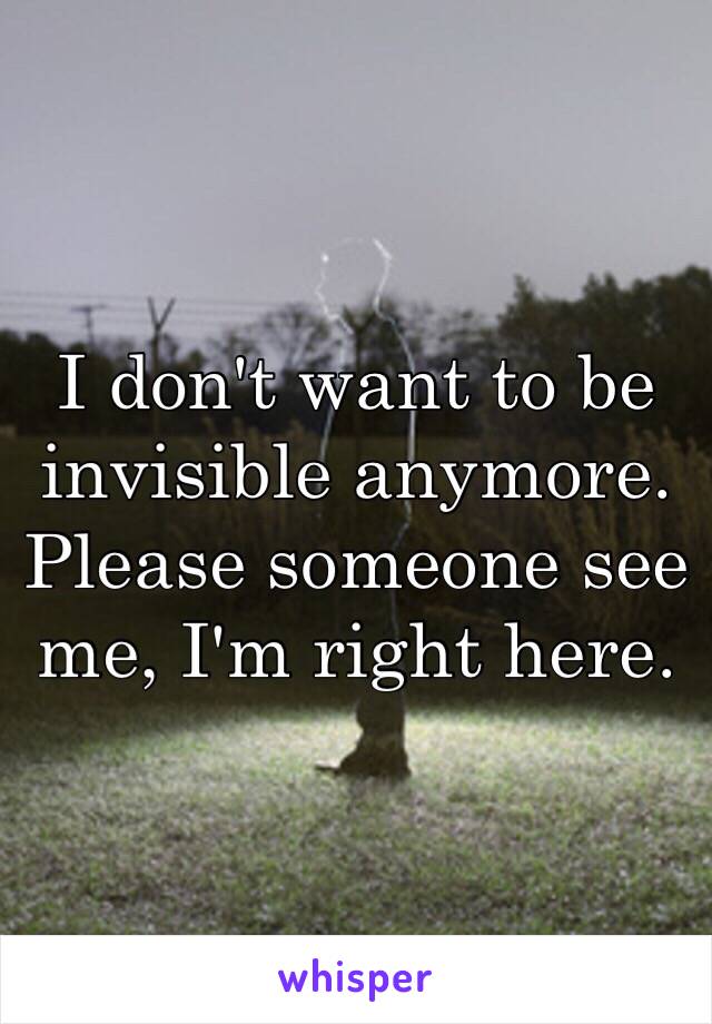 I don't want to be invisible anymore. Please someone see me, I'm right here. 