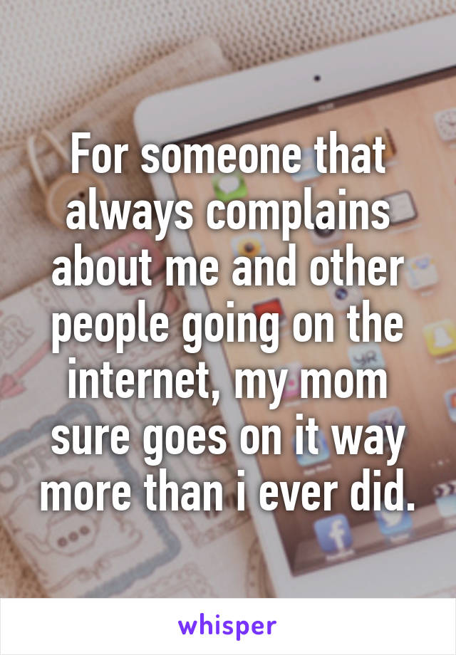 For someone that always complains about me and other people going on the internet, my mom sure goes on it way more than i ever did.