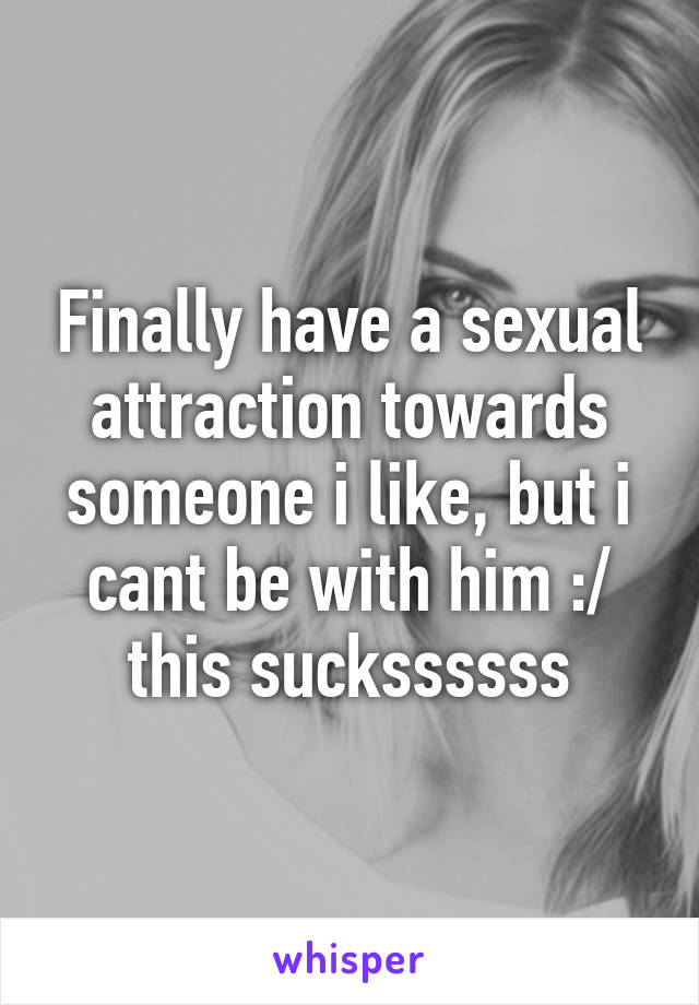 Finally have a sexual attraction towards someone i like, but i cant be with him :/ this suckssssss