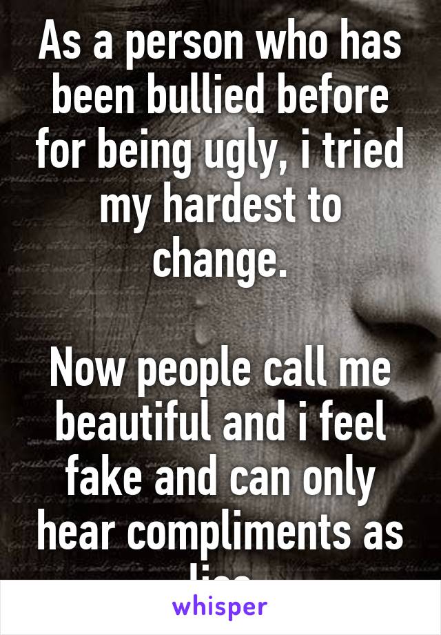 As a person who has been bullied before for being ugly, i tried my hardest to change.

Now people call me beautiful and i feel fake and can only hear compliments as lies