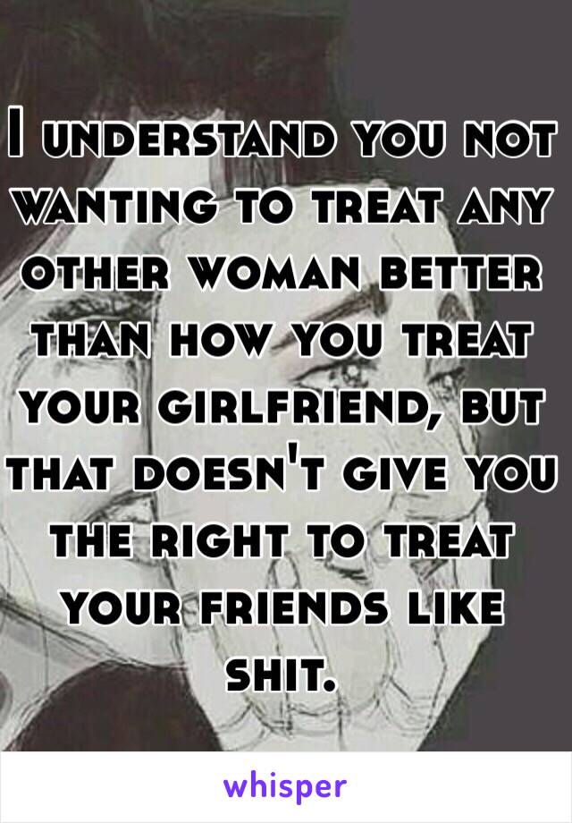 I understand you not wanting to treat any other woman better than how you treat your girlfriend, but that doesn't give you the right to treat your friends like shit.