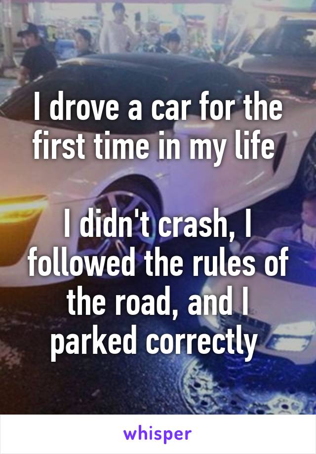 I drove a car for the first time in my life 

I didn't crash, I followed the rules of the road, and I parked correctly 