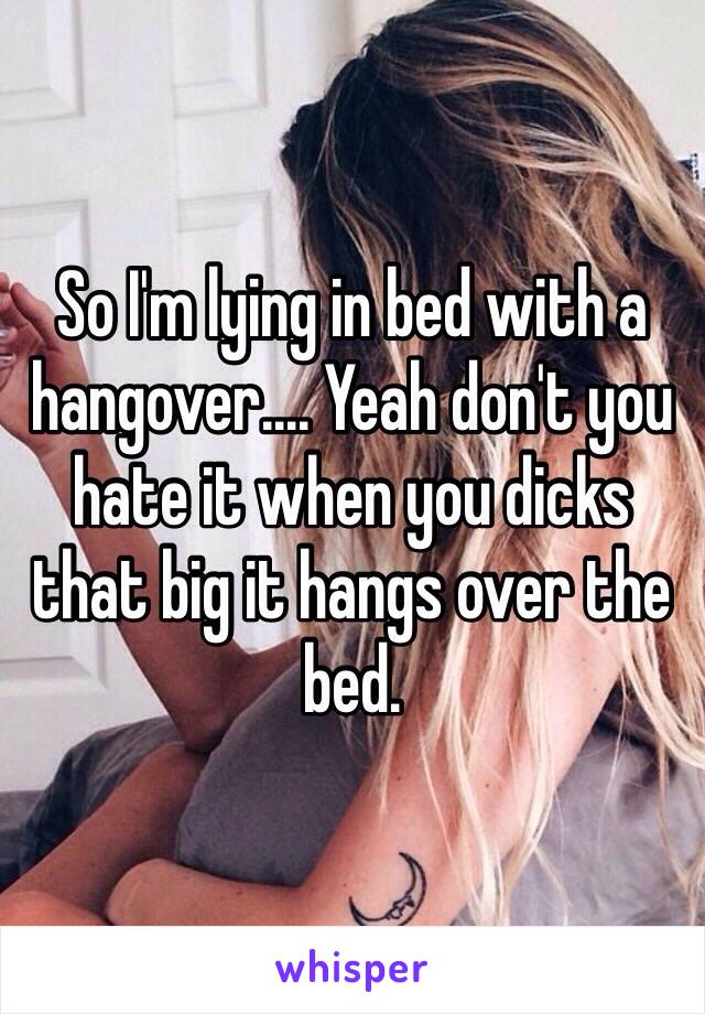 So I'm lying in bed with a hangover.... Yeah don't you hate it when you dicks that big it hangs over the bed.  