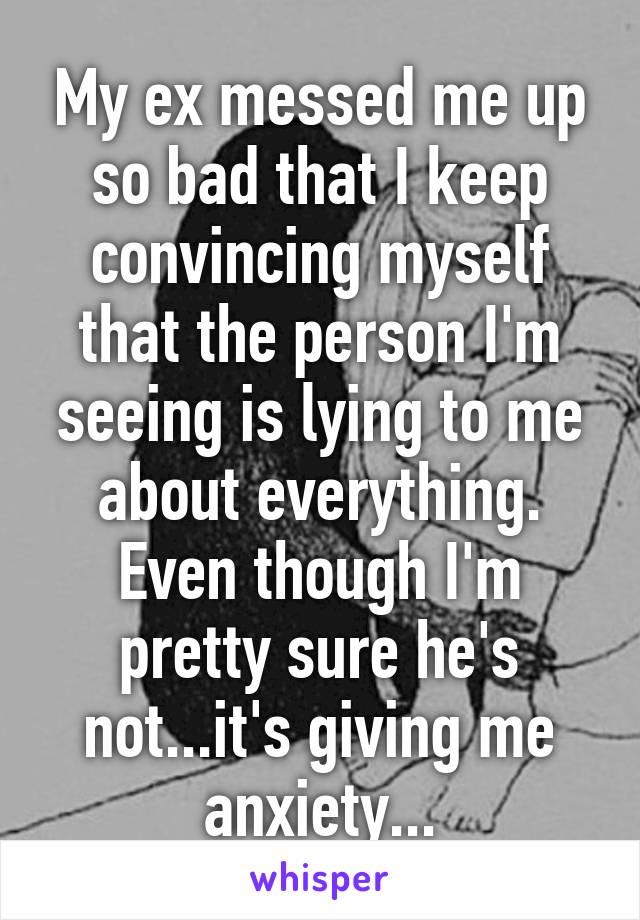 My ex messed me up so bad that I keep convincing myself that the person I'm seeing is lying to me about everything. Even though I'm pretty sure he's not...it's giving me anxiety...