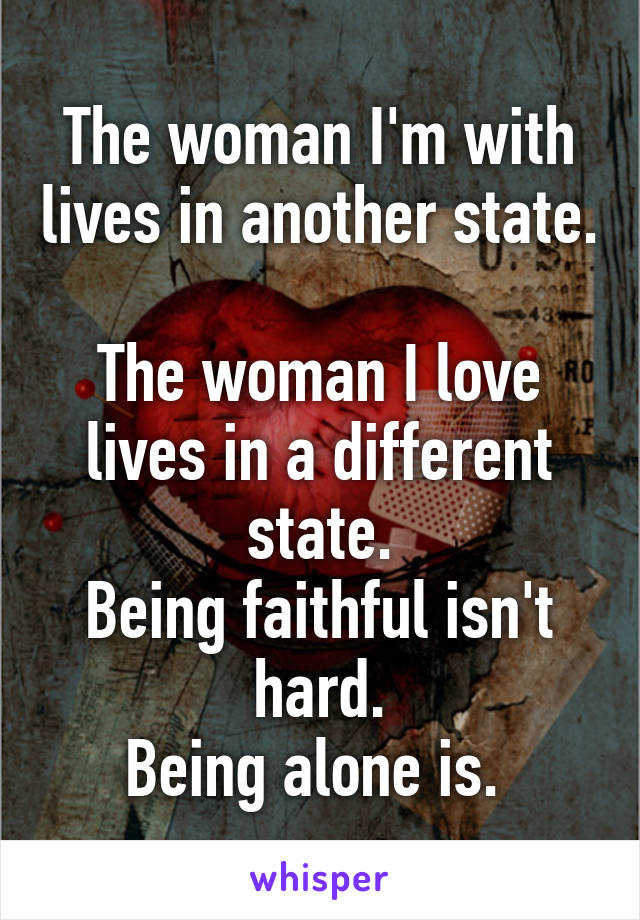 The woman I'm with lives in another state. 
The woman I love lives in a different state.
Being faithful isn't hard.
Being alone is. 