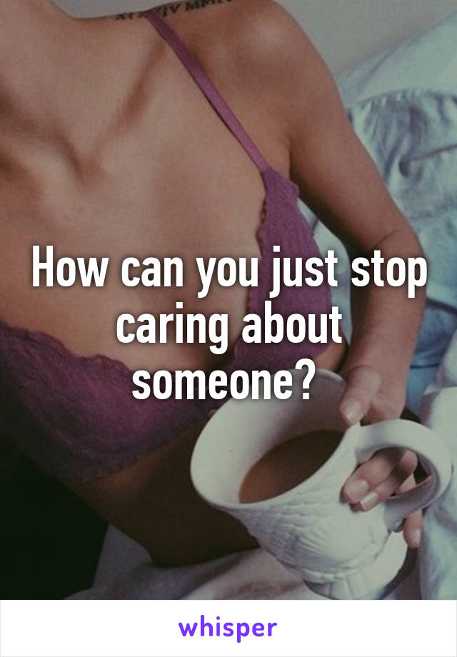 How can you just stop caring about someone? 