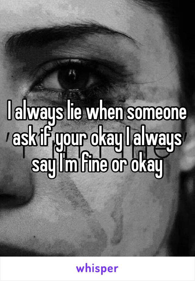 I always lie when someone ask if your okay I always say I'm fine or okay 