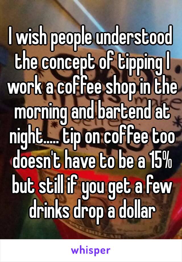 I wish people understood the concept of tipping I work a coffee shop in the morning and bartend at night..... tip on coffee too doesn't have to be a 15% but still if you get a few drinks drop a dollar