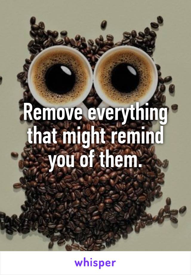 Remove everything that might remind you of them.