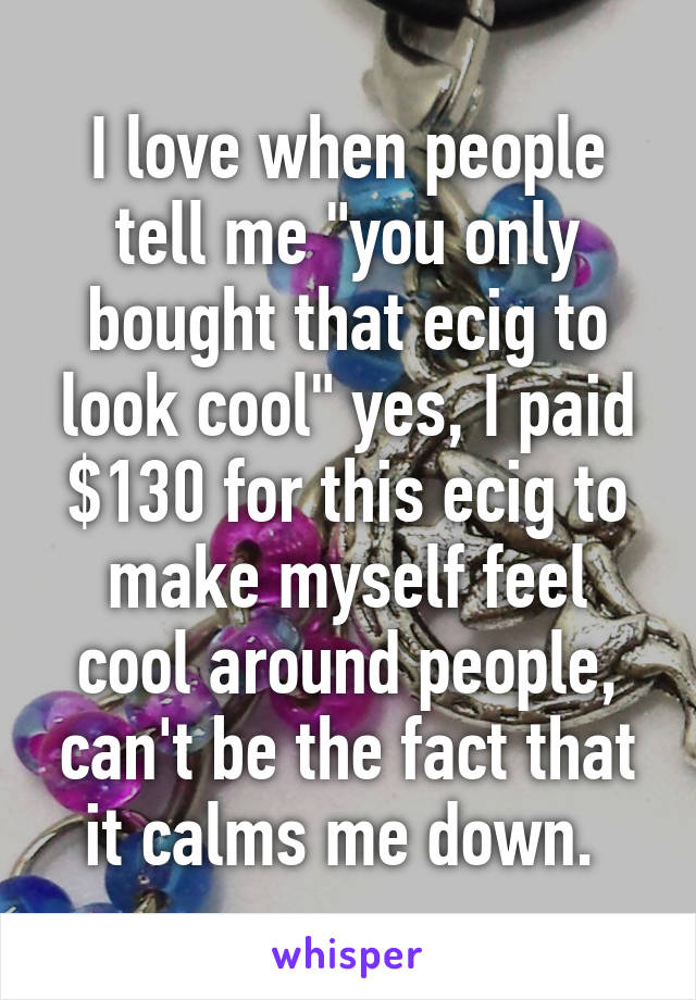 I love when people tell me "you only bought that ecig to look cool" yes, I paid $130 for this ecig to make myself feel cool around people, can't be the fact that it calms me down. 