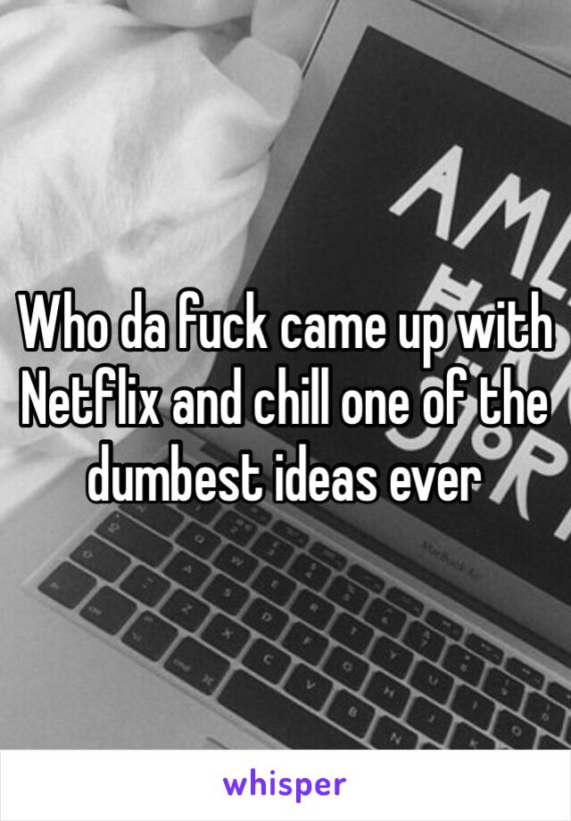 Who da fuck came up with Netflix and chill one of the dumbest ideas ever 