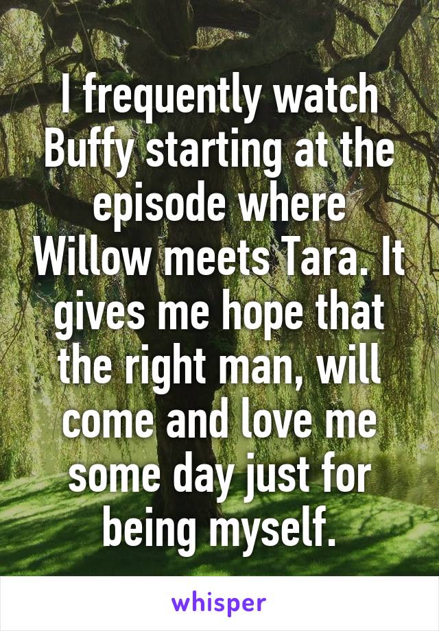 I frequently watch Buffy starting at the episode where Willow meets Tara. It gives me hope that the right man, will come and love me some day just for being myself.