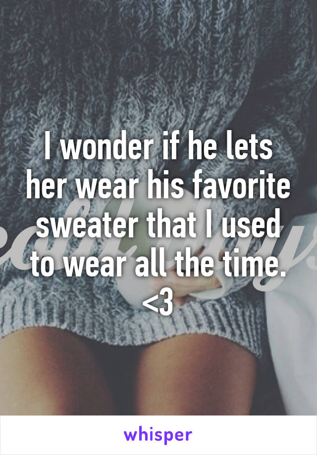 I wonder if he lets her wear his favorite sweater that I used to wear all the time. <\3