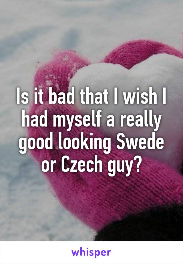 Is it bad that I wish I had myself a really good looking Swede or Czech guy?