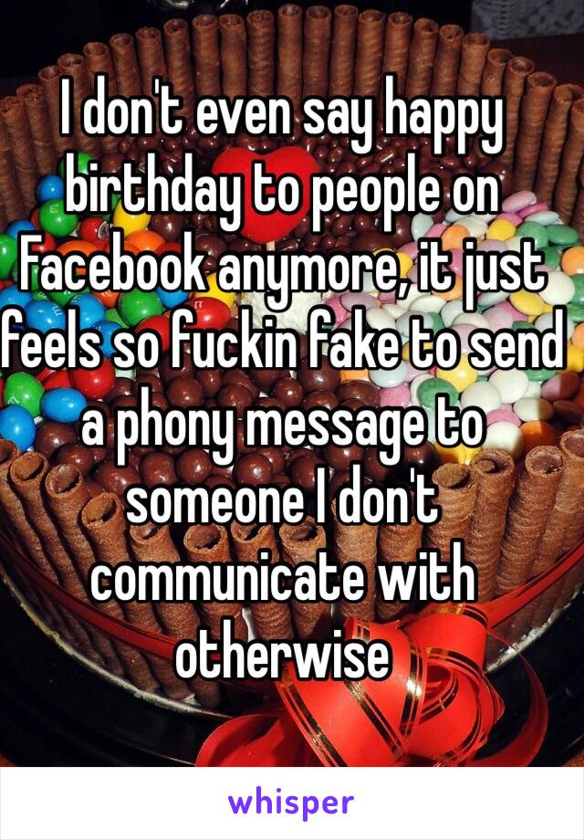 I don't even say happy birthday to people on Facebook anymore, it just feels so fuckin fake to send a phony message to someone I don't communicate with otherwise 