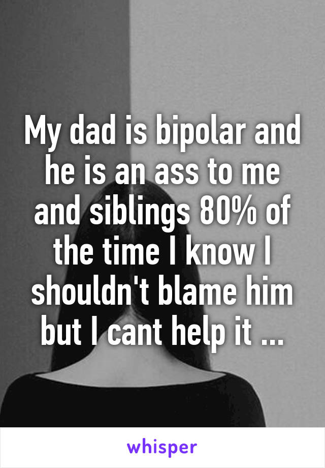 My dad is bipolar and he is an ass to me and siblings 80% of the time I know I shouldn't blame him but I cant help it ...