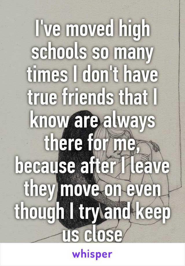 I've moved high schools so many times I don't have true friends that I know are always there for me, because after I leave they move on even though I try and keep us close