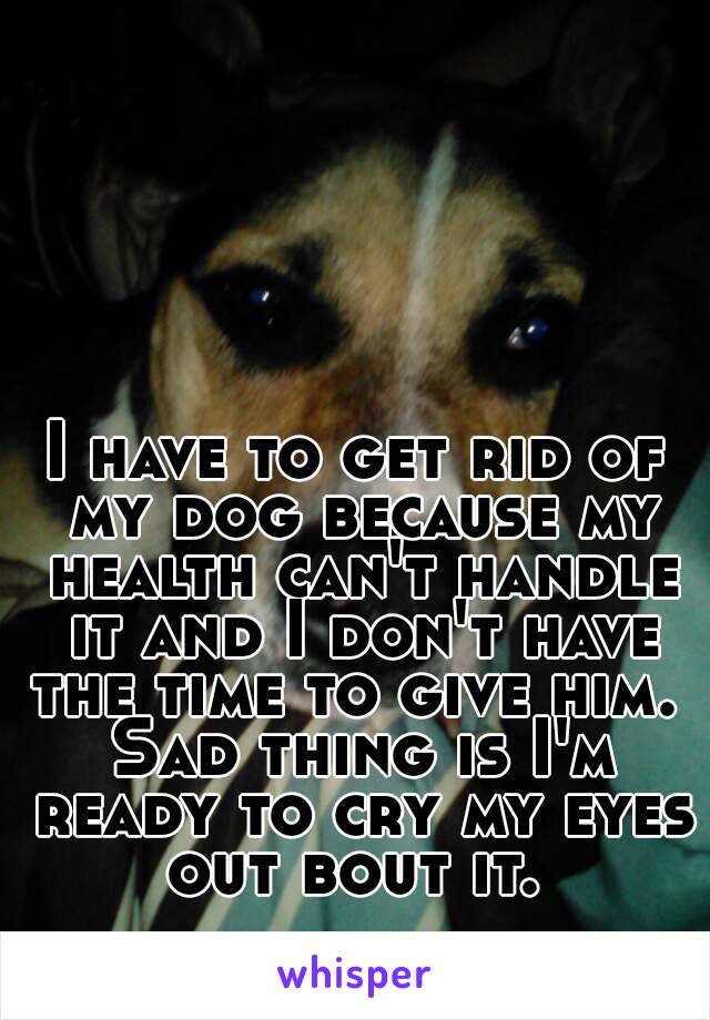 I have to get rid of my dog because my health can't handle it and I don't have the time to give him.  Sad thing is I'm ready to cry my eyes out bout it. 