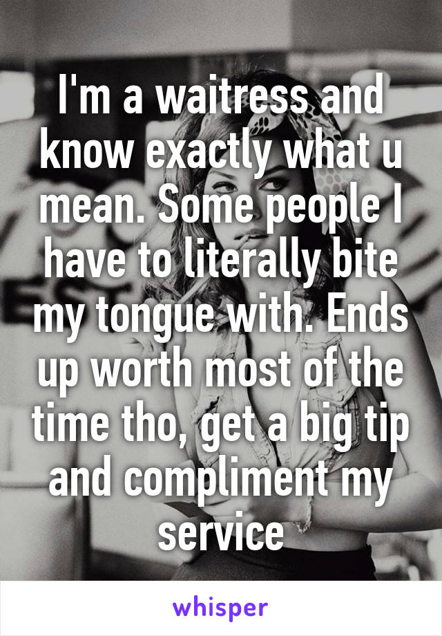 I'm a waitress and know exactly what u mean. Some people I have to literally bite my tongue with. Ends up worth most of the time tho, get a big tip and compliment my service
