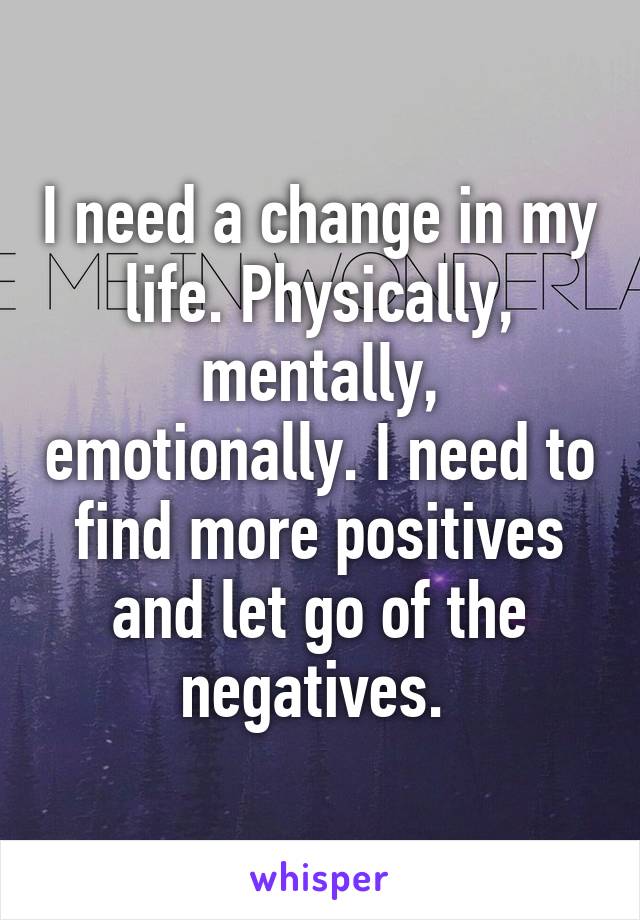 I need a change in my life. Physically, mentally, emotionally. I need to find more positives and let go of the negatives. 