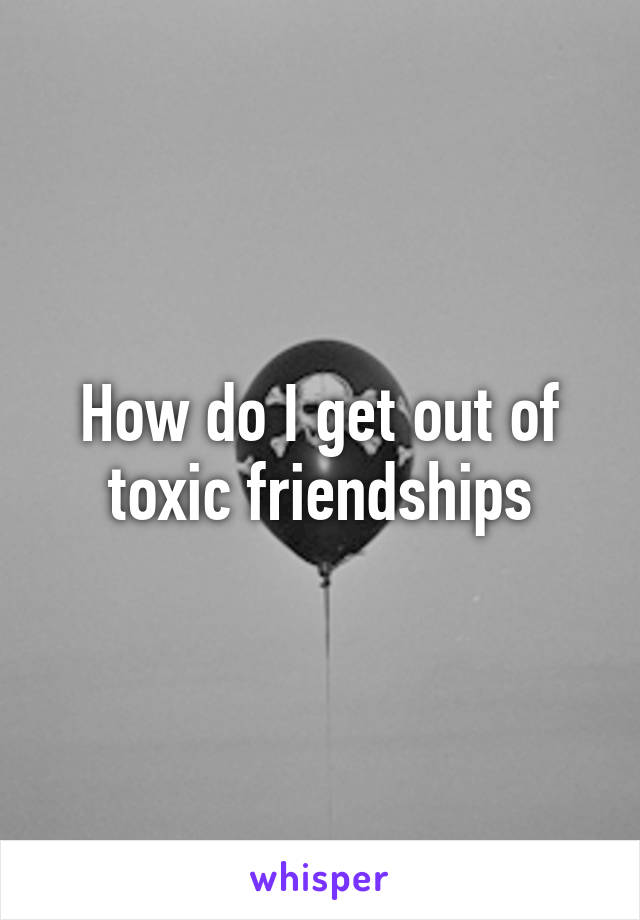 How do I get out of toxic friendships