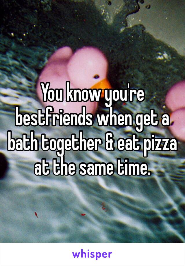 You know you're bestfriends when get a bath together & eat pizza at the same time.