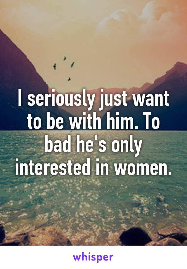 I seriously just want to be with him. To bad he's only interested in women.