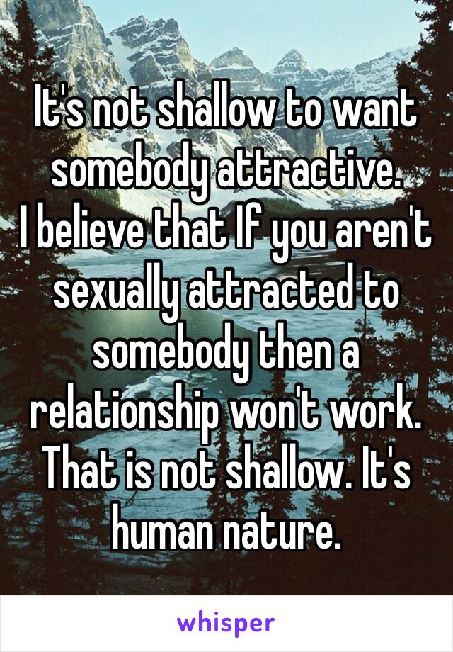 It's not shallow to want somebody attractive. 
I believe that If you aren't sexually attracted to somebody then a relationship won't work. 
That is not shallow. It's human nature.