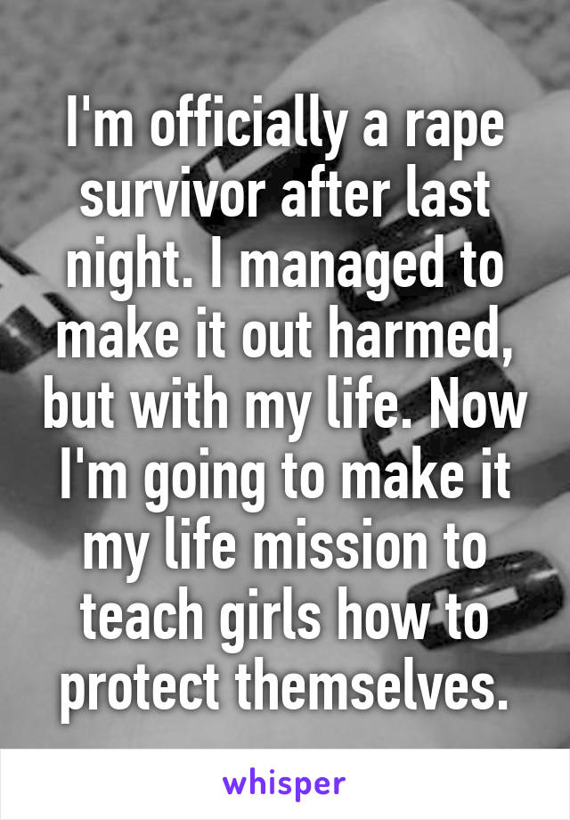 I'm officially a rape survivor after last night. I managed to make it out harmed, but with my life. Now I'm going to make it my life mission to teach girls how to protect themselves.