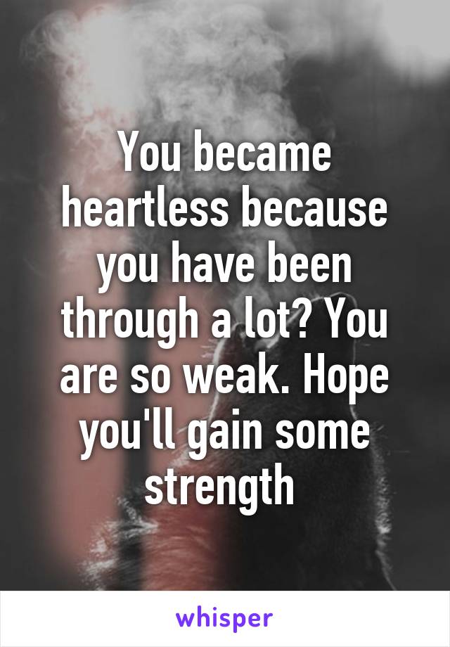 You became heartless because you have been through a lot? You are so weak. Hope you'll gain some strength 