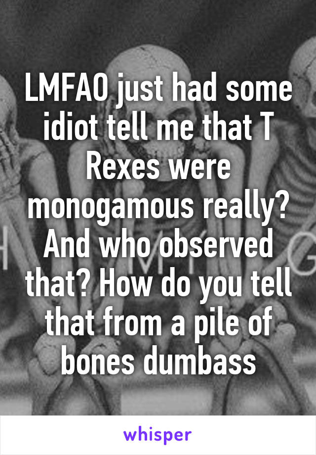 LMFAO just had some idiot tell me that T Rexes were monogamous really? And who observed that? How do you tell that from a pile of bones dumbass