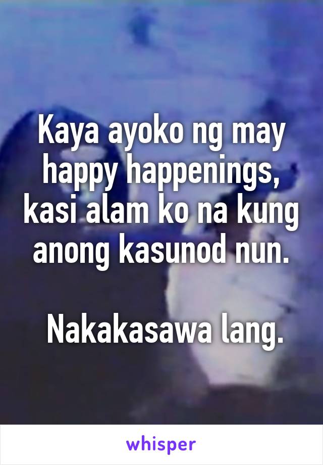 Kaya ayoko ng may happy happenings, kasi alam ko na kung anong kasunod nun.

 Nakakasawa lang.