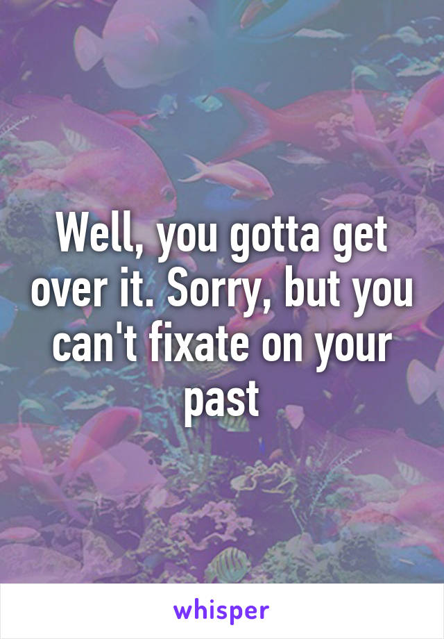 Well, you gotta get over it. Sorry, but you can't fixate on your past