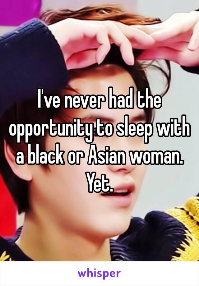 I've never had the opportunity to sleep with a black or Asian woman. Yet. 