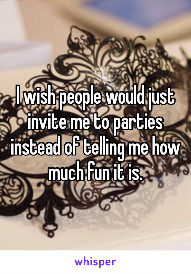 I wish people would just invite me to parties instead of telling me how much fun it is. 