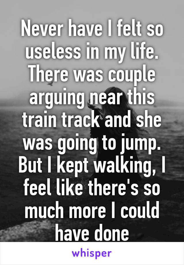 Never have I felt so useless in my life. There was couple arguing near this train track and she was going to jump. But I kept walking, I feel like there's so much more I could have done