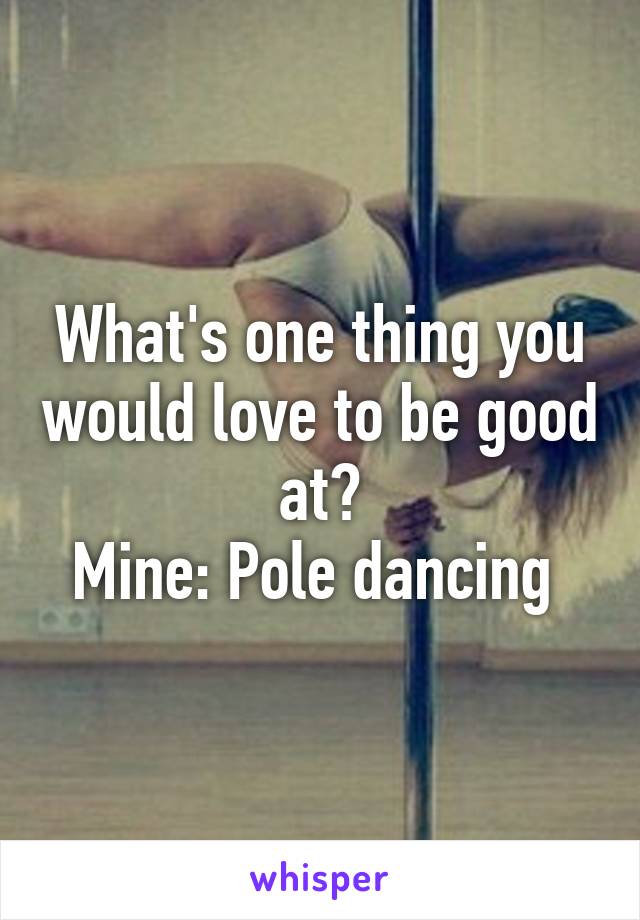 What's one thing you would love to be good at?
Mine: Pole dancing 