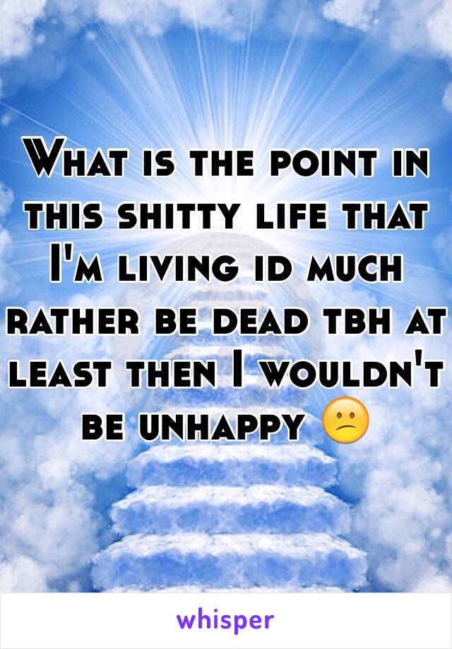 What is the point in this shitty life that I'm living id much rather be dead tbh at least then I wouldn't be unhappy 😕