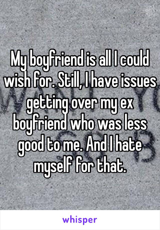 My boyfriend is all I could wish for. Still, I have issues getting over my ex boyfriend who was less good to me. And I hate myself for that.