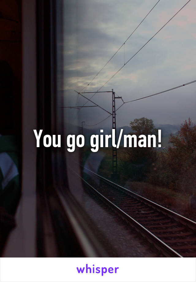 You go girl/man!