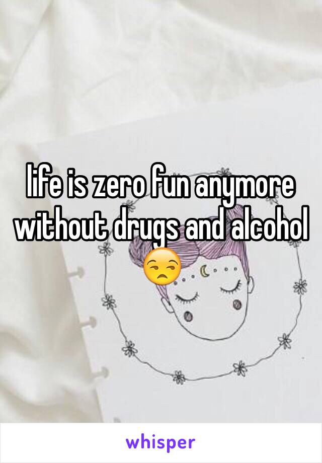 life is zero fun anymore without drugs and alcohol 😒 