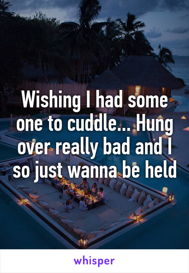 Wishing I had some one to cuddle... Hung over really bad and I so just wanna be held