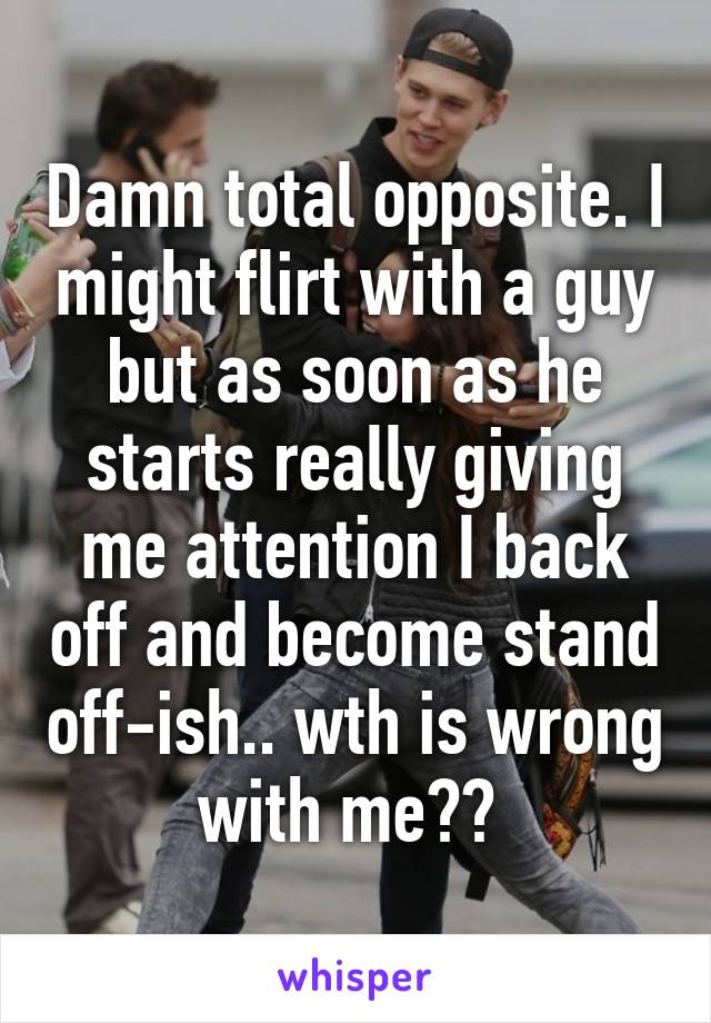 Damn total opposite. I might flirt with a guy but as soon as he starts really giving me attention I back off and become stand off-ish.. wth is wrong with me?? 