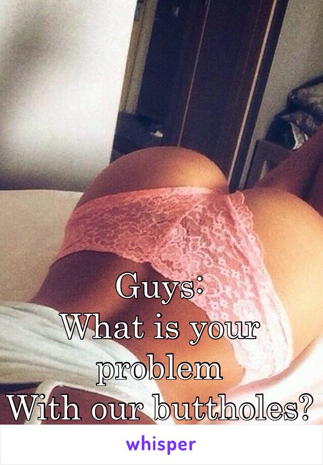 Guys:
What is your problem
With our buttholes?