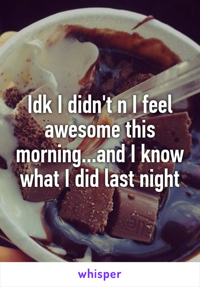 Idk I didn't n I feel awesome this morning...and I know what I did last night