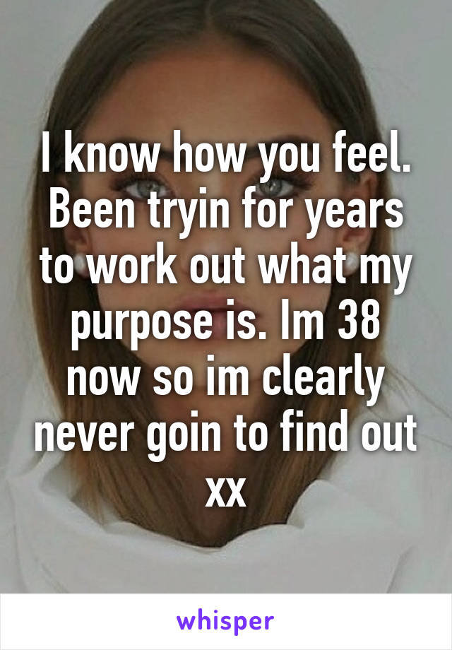 I know how you feel. Been tryin for years to work out what my purpose is. Im 38 now so im clearly never goin to find out xx