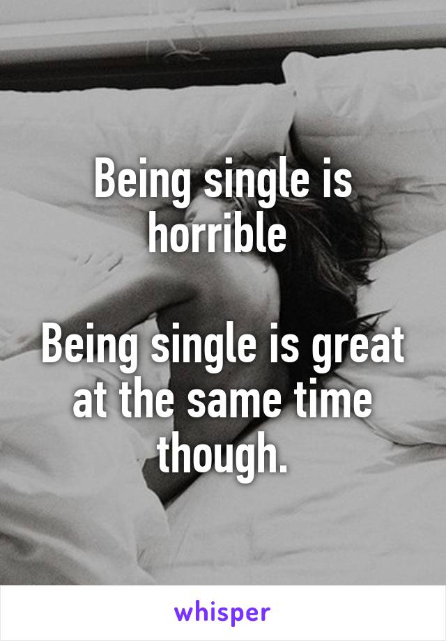 Being single is horrible 

Being single is great at the same time though.