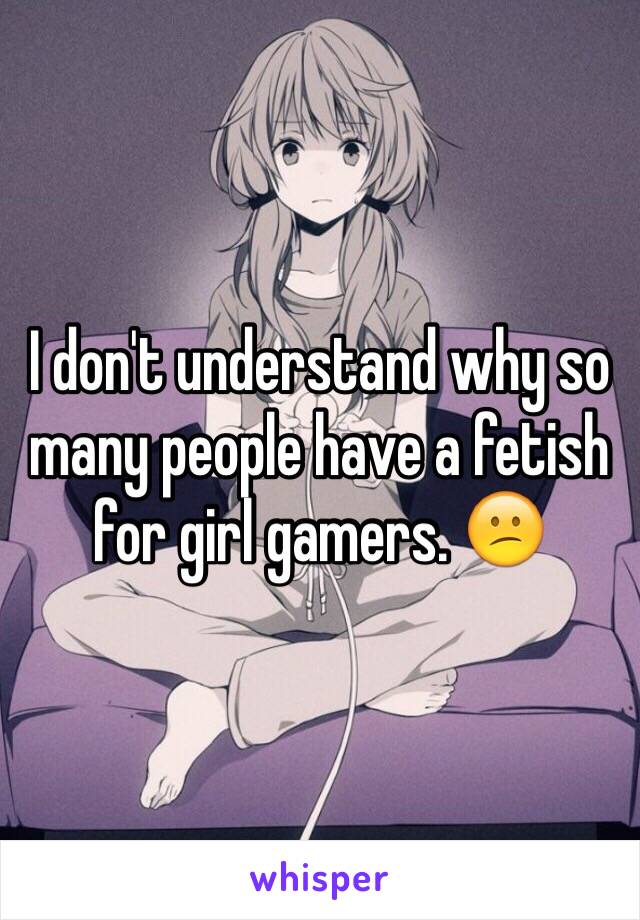 I don't understand why so many people have a fetish for girl gamers. 😕