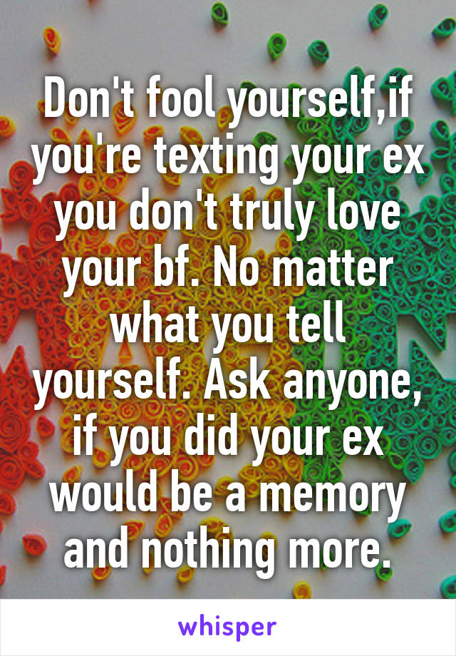 Don't fool yourself,if you're texting your ex you don't truly love your bf. No matter what you tell yourself. Ask anyone, if you did your ex would be a memory and nothing more.